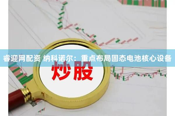 睿迎网配资 纳科诺尔：重点布局固态电池核心设备