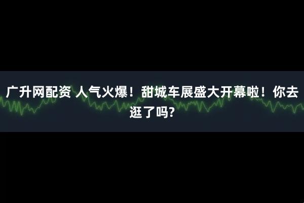广升网配资 人气火爆！甜城车展盛大开幕啦！你去逛了吗?