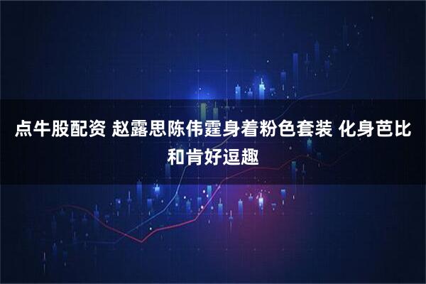 点牛股配资 赵露思陈伟霆身着粉色套装 化身芭比和肯好逗趣