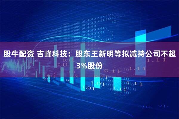 股牛配资 吉峰科技：股东王新明等拟减持公司不超3%股份