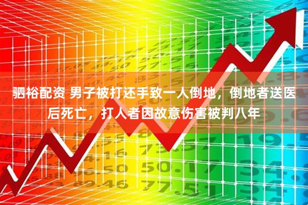 驷裕配资 男子被打还手致一人倒地，倒地者送医后死亡，打人者因故意伤害被判八年