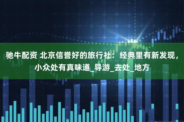 驰牛配资 北京信誉好的旅行社：经典里有新发现，小众处有真味道_导游_去处_地方
