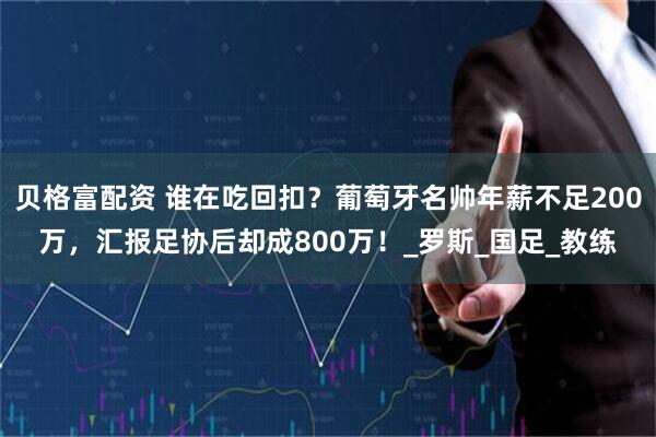 贝格富配资 谁在吃回扣？葡萄牙名帅年薪不足200万，汇报足协后却成800万！_罗斯_国足_教练