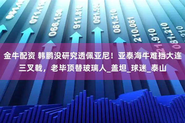 金牛配资 韩鹏没研究透佩亚尼！亚泰海牛难挡大连三叉戟，老毕顶替玻璃人_盖坦_球迷_泰山