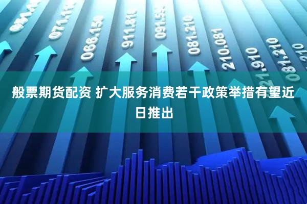 般票期货配资 扩大服务消费若干政策举措有望近日推出