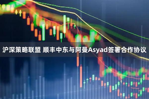 沪深策略联盟 顺丰中东与阿曼Asyad签署合作协议