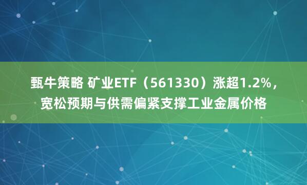 甄牛策略 矿业ETF（561330）涨超1.2%，宽松预期与供需偏紧支撑工业金属价格